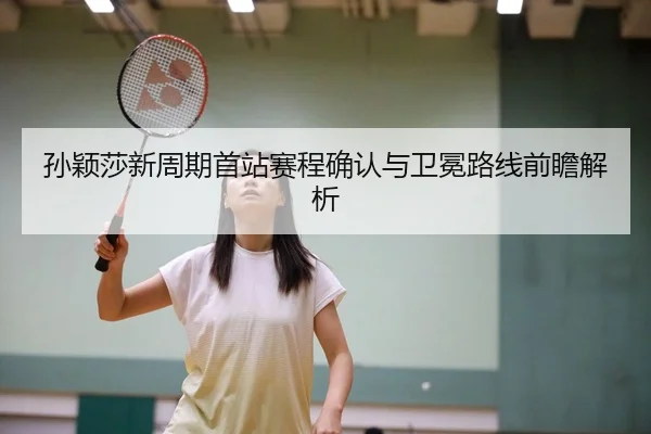 孙颖莎新周期首站赛程确认与卫冕路线前瞻解析